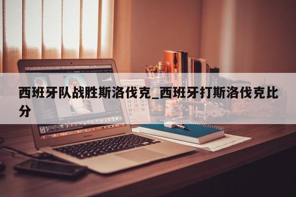 九游娱乐-西班牙队战胜斯洛伐克_西班牙打斯洛伐克比分