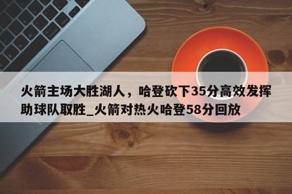 九游娱乐-火箭主场大胜湖人，哈登砍下35分高效发挥助球队取胜_火箭对热火哈登58分回放