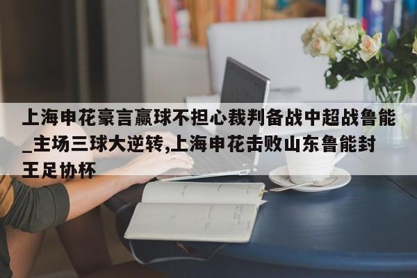 九游娱乐-上海申花豪言赢球不担心裁判备战中超战鲁能_主场三球大逆转,上海申花击败山东鲁能封王足协杯