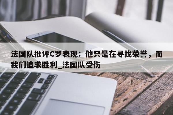 九游娱乐-法国队批评C罗表现：他只是在寻找荣誉，而我们追求胜利_法国队受伤