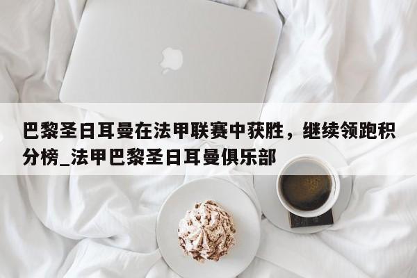 九游娱乐-巴黎圣日耳曼在法甲联赛中获胜，继续领跑积分榜_法甲巴黎圣日耳曼俱乐部